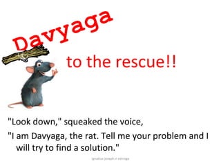 yaga
  Dav
              to the rescue!!


"Look down," squeaked the voice,
"I am Davyaga, the rat. Tell me your problem and I
   will try to find a solution."
                    ignatius joseph n estroga
 