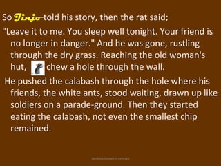 So Jinjo told his story, then the rat said;
"Leave it to me. You sleep well tonight. Your friend is
  no longer in danger." And he was gone, rustling
  through the dry grass. Reaching the old woman's
  hut,      chew a hole through the wall.
 He pushed the calabash through the hole where his
  friends, the white ants, stood waiting, drawn up like
  soldiers on a parade-ground. Then they started
  eating the calabash, not even the smallest chip
  remained.

                      ignatius joseph n estroga
 
