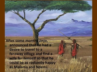 After some months Jinjo,
  announced that he had a
  desire to travel to a
  faraway village and find a
  wife for himself so that he
  could be as radiantly happy
  as Malama and Ndemi.
                    ignatius joseph n estroga
 