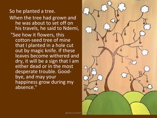 So he planted a tree.
When the tree had grown and
  he was about to set off on
  his travels, he said to Ndemi,
"See how it flowers, this
  cotton-seed tree of mine
  that I planted in a hole cut
  out by magic knife. If these
  leaves become withered and
  dry, it will be a sign that I am
  either dead or in the most
  desperate trouble. Good-
  bye, and may your
  happiness grow during my
  absence."



                           ignatius joseph n estroga
 