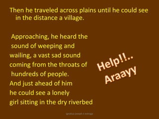 Then he traveled across plains until he could see
  in the distance a village.

 Approaching, he heard the
 sound of weeping and
wailing, a vast sad sound
coming from the throats of
 hundreds of people.
And just ahead of him
he could see a lonely
girl sitting in the dry riverbed
                     ignatius joseph n estroga
 