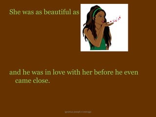 She was as beautiful as Malama,




and he was in love with her before he even
  came close.



                  ignatius joseph n estroga
 