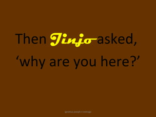 Then Jinjo asked,
‘why are you here?’

       ignatius joseph n estroga
 
