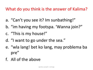 What do you think is the answer of Kalima?

a. “Can’t you see it? Im sunbathing!”
b. “im having my footspa. ‘Wanna join?”
c. “This is my house!”
d. “I want to go under the sea.”
e. “wla lang! bet ko lang, may problema ba
   pre”
f. All of the above
                 ignatius joseph n estroga
 