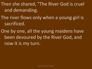Then she shared, "The River God is cruel
 and demanding.
The river flows only when a young girl is
 sacrificed.
One by one, all the young maidens have
 been devoured by the River God, and
 now it is my turn.



                  ignatius joseph n estroga
 