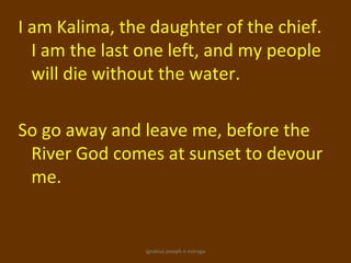 I am Kalima, the daughter of the chief.
  I am the last one left, and my people
  will die without the water.

So go away and leave me, before the
 River God comes at sunset to devour
 me.


                ignatius joseph n estroga
 