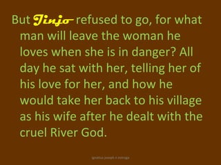 But Jinjo refused to go, for what
 man will leave the woman he
 loves when she is in danger? All
 day he sat with her, telling her of
 his love for her, and how he
 would take her back to his village
 as his wife after he dealt with the
 cruel River God.
               ignatius joseph n estroga
 