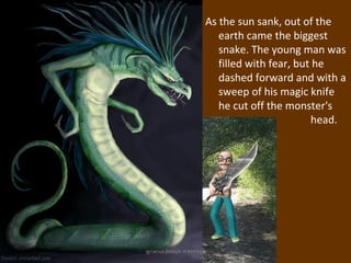 As the sun sank, out of the
                               earth came the biggest
                               snake. The young man was
                               filled with fear, but he
                               dashed forward and with a
                               sweep of his magic knife
                               he cut off the monster's
                                                    head.




ignatius joseph n estroga
 