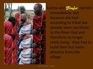 Kalima and Jinjo married
              immediately, but
              because she had -
              according to tribal law -
              already been sacrificed
              to the River God and
              therefore no longer
              really living - they had to
              build their hut some
              distance from the
              village.

ignatius joseph n estroga
 