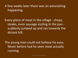 A few weeks later there was an astonishing
  happening.

Every piece of meat in the village - chops,
  steaks, even sausage sizzling in the pan -
  suddenly jumped up and ran towards the
  distant hill.

The young man could not believe his eyes.
  Never before had he seen meat actually
  running.
                   ignatius joseph n estroga
 