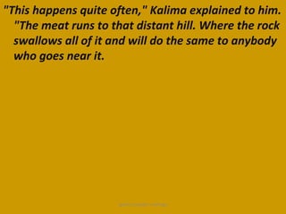 "This happens quite often," Kalima explained to him.
  "The meat runs to that distant hill. Where the rock
  swallows all of it and will do the same to anybody
  who goes near it.




                      ignatius joseph n estroga
 