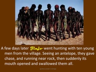 A few days later Jinjo went hunting with ten young
  men from the village. Seeing an antelope, they gave
  chase, and running near rock, then suddenly its
  mouth opened and swallowed them all.
                      ignatius joseph n estroga
 