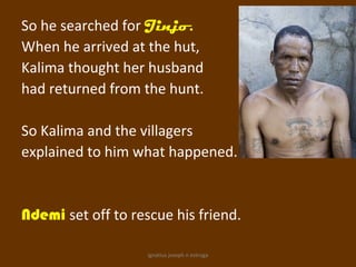 So he searched for Jinjo.
When he arrived at the hut,
Kalima thought her husband
had returned from the hunt.

So Kalima and the villagers
explained to him what happened.


Ndemi set off to rescue his friend.

                    ignatius joseph n estroga
 
