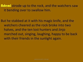 Ndemi strode up to the rock, and the watchers saw
 it bending over to swallow him.

But he stabbed at it with his magic knife, and the
  watchers cheered as the rock broke into two
  halves, and the ten lost hunters and Jinjo
  marched out, singing, laughing, happy to be back
  with their friends in the sunlight again.




                     ignatius joseph n estroga
 