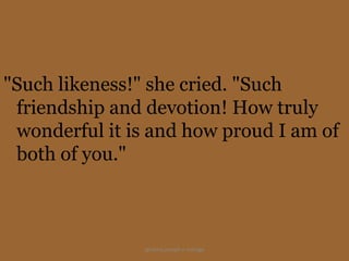 "Such likeness!" she cried. "Such
 friendship and devotion! How truly
 wonderful it is and how proud I am of
 both of you."



                ignatius joseph n estroga
 