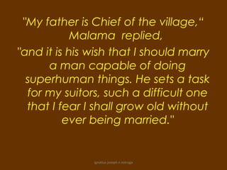"My father is Chief of the village,“
            Malama replied,
"and it is his wish that I should marry
      a man capable of doing
  superhuman things. He sets a task
  for my suitors, such a difficult one
  that I fear I shall grow old without
          ever being married."


               ignatius joseph n estroga
 