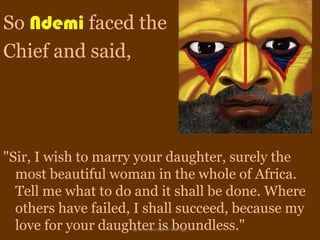 So Ndemi faced the
Chief and said,




"Sir, I wish to marry your daughter, surely the
  most beautiful woman in the whole of Africa.
  Tell me what to do and it shall be done. Where
  others have failed, I shall succeed, because my
  love for your daughter is boundless."
                    ignatius joseph n estroga
 