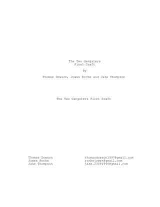 The Two Gangsters
Final Draft
By
Thomas Dowson, Jowen Roche and Jake Thompson
The Two Gangsters First Draft
Thomas Dowson
Jowen Roche
Jake Thompson
thomasdowson1997@gmail.com
rochejowen@gmail.com
jake.23091996@gmail.com
 