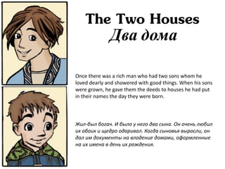The Two Houses
              Два дома

Once there was a rich man who had two sons whom he
loved dearly and showered with good things. When his sons
were grown, he gave them the deeds to houses he had put
in their names the day they were born.



Жил-был богач. И было у него два сына. Он очень любил
их обоих и щедро одаривал. Когда сыновья выросли, он
дал им документы на владение домами, оформленные
на их имена в день их рождения.
 