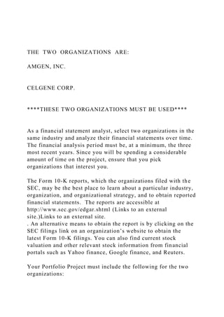 THE TWO ORGANIZATIONS ARE:
AMGEN, INC.
CELGENE CORP.
****THESE TWO ORGANIZATIONS MUST BE USED****
As a financial statement analyst, select two organizations in the
same industry and analyze their financial statements over time.
The financial analysis period must be, at a minimum, the three
most recent years. Since you will be spending a considerable
amount of time on the project, ensure that you pick
organizations that interest you.
The Form 10-K reports, which the organizations filed with the
SEC, may be the best place to learn about a particular industry,
organization, and organizational strategy, and to obtain reported
financial statements. The reports are accessible at
http://www.sec.gov/edgar.shtml (Links to an external
site.)Links to an external site.
. An alternative means to obtain the report is by clicking on the
SEC filings link on an organization’s website to obtain the
latest Form 10-K filings. You can also find current stock
valuation and other relevant stock information from financial
portals such as Yahoo finance, Google finance, and Reuters.
Your Portfolio Project must include the following for the two
organizations:
 