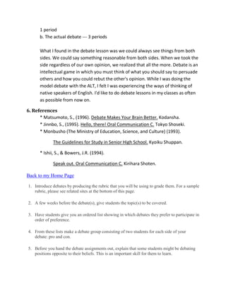 1 period
b. The actual debate --- 3 periods
What I found in the debate lesson was we could always see things from both
sides. We could say something reasonable from both sides. When we took the
side regardless of our own opinion, we realized that all the more. Debate is an
intellectual game in which you must think of what you should say to persuade
others and how you could rebut the other's opinion. While I was doing the
model debate with the ALT, I felt I was experiencing the ways of thinking of
native speakers of English. I'd like to do debate lessons in my classes as often
as possible from now on.
6. References
* Matsumoto, S., (1996). Debate Makes Your Brain Better. Kodansha.
* Jinnbo, S., (1995). Hello, there! Oral Communication C. Tokyo Shoseki.
* Monbusho (The Ministry of Education, Science, and Culture) (1993).
The Guidelines for Study in Senior High School. Kyoiku Shuppan.
* Ishii, S., & Bowers, J.R. (1994).
Speak out. Oral Communication C. Kirihara Shoten.
Back to my Home Page
1. Introduce debates by producing the rubric that you will be using to grade them. For a sample
rubric, please see related sites at the bottom of this page.
2. A few weeks before the debate(s), give students the topic(s) to be covered.
3. Have students give you an ordered list showing in which debates they prefer to participate in
order of preference.
4. From these lists make a debate group consisting of two students for each side of your
debate: pro and con.
5. Before you hand the debate assignments out, explain that some students might be debating
positions opposite to their beliefs. This is an important skill for them to learn.
 