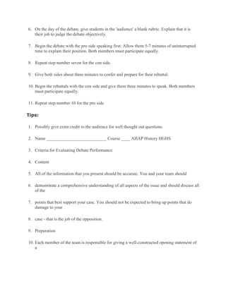 6. On the day of the debate, give students in the 'audience' a blank rubric. Explain that it is
their job to judge the debate objectively.
7. Begin the debate with the pro side speaking first. Allow them 5-7 minutes of uninterrupted
time to explain their position. Both members must participate equally.
8. Repeat step number seven for the con side.
9. Give both sides about three minutes to confer and prepare for their rebuttal.
10. Begin the rebuttals with the con side and give them three minutes to speak. Both members
must participate equally.
11. Repeat step number 10 for the pro side.
Tips:
1. Possibly give extra credit to the audience for well thought out questions.
2. Name ___________________________ Course ____ AHAP History HGHS
3. Criteria for Evaluating Debate Performance
4. Content
5. All of the information that you present should be accurate. You and your team should
6. demonstrate a comprehensive understanding of all aspects of the issue and should discuss all
of the
7. points that best support your case. You should not be expected to bring up points that do
damage to your
8. case - that is the job of the opposition.
9. Preparation
10. Each member of the team is responsible for giving a well-constructed opening statement of
a
 