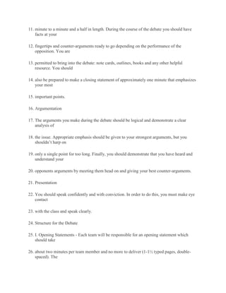 11. minute to a minute and a half in length. During the course of the debate you should have
facts at your
12. fingertips and counter-arguments ready to go depending on the performance of the
opposition. You are
13. permitted to bring into the debate: note cards, outlines, books and any other helpful
resource. You should
14. also be prepared to make a closing statement of approximately one minute that emphasizes
your most
15. important points.
16. Argumentation
17. The arguments you make during the debate should be logical and demonstrate a clear
analysis of
18. the issue. Appropriate emphasis should be given to your strongest arguments, but you
shouldn’t harp on
19. only a single point for too long. Finally, you should demonstrate that you have heard and
understand your
20. opponents arguments by meeting them head on and giving your best counter-arguments.
21. Presentation
22. You should speak confidently and with conviction. In order to do this, you must make eye
contact
23. with the class and speak clearly.
24. Structure for the Debate
25. I. Opening Statements - Each team will be responsible for an opening statement which
should take
26. about two minutes per team member and no more to deliver (1-1½ typed pages, double-
spaced). The
 