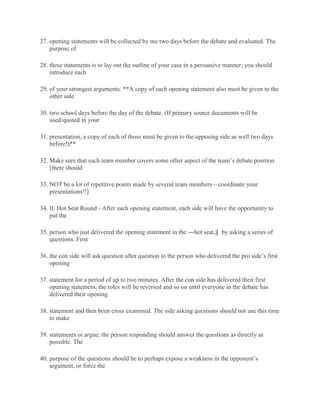 27. opening statements will be collected by me two days before the debate and evaluated. The
purpose of
28. these statements is to lay out the outline of your case in a persuasive manner; you should
introduce each
29. of your strongest arguments. **A copy of each opening statement also must be given to the
other side
30. two school days before the day of the debate. (If primary source documents will be
used/quoted in your
31. presentation, a copy of each of those must be given to the opposing side as well two days
before!)**
32. Make sure that each team member covers some other aspect of the team’s debate position
[there should
33. NOT be a lot of repetitive points made by several team members—coordinate your
presentations!!]
34. II. Hot Seat Round - After each opening statement, each side will have the opportunity to
put the
35. person who just delivered the opening statement in the ―hot seat,‖ by asking a series of
questions. First
36. the con side will ask question after question to the person who delivered the pro side’s first
opening
37. statement for a period of up to two minutes. After the con side has delivered their first
opening statement, the roles will be reversed and so on until everyone in the debate has
delivered their opening
38. statement and then been cross examined. The side asking questions should not use this time
to make
39. statements or argue; the person responding should answer the questions as directly as
possible. The
40. purpose of the questions should be to perhaps expose a weakness in the opponent’s
argument, or force the
 
