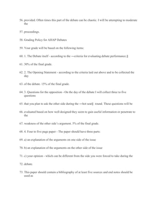 56. provided. Often times this part of the debate can be chaotic. I will be attempting to moderate
the
57. proceedings.
58. Grading Policy for AHAP Debates
59. Your grade will be based on the following items:
60. 1. The Debate itself - according to the ―criteria for evaluating debate performance.‖
61. 30% of the final grade.
62. 2. The Opening Statement - according to the criteria laid out above and to be collected the
day
63. of the debate. 15% of the final grade.
64. 3. Questions for the opposition - On the day of the debate I will collect three to five
questions
65. that you plan to ask the other side during the ―hot seat‖ round. These questions will be
66. evaluated based on how well designed they seem to gain useful information or penetrate to
the
67. weakness of the other side’s argument. 5% of the final grade.
68. 4. Four to five page paper - The paper should have three parts:
69. a) an explanation of the arguments on one side of the issue
70. b) an explanation of the arguments on the other side of the issue
71. c) your opinion - which can be different from the side you were forced to take during the
72. debate.
73. This paper should contain a bibliography of at least five sources and end notes should be
used as
 