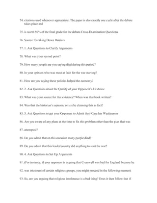 74. citations used whenever appropriate. The paper is due exactly one cycle after the debate
takes place and
75. is worth 50% of the final grade for the debate.Cross-Examination Questions
76. Source: Breaking Down Barriers
77. 1. Ask Questions to Clarify Arguments
78. What was your second point?
79. How many people are you saying died during this period?
80. In your opinion who was most at fault for the war starting?
81. How are you saying these policies helped the economy?
82. 2. Ask Questions about the Quality of your Opponent’s Evidence
83. What was your source for that evidence? When was that book written?
84. Was that the historian’s opinion, or is s/he claiming this as fact?
85. 3. Ask Questions to get your Opponent to Admit their Case has Weaknesses
86. Are you aware of any plans at the time to fix this problem other than the plan that was
87. attempted?
88. Do you admit that on this occasion many people died?
89. Do you admit that this leader/country did anything to start the war?
90. 4. Ask Questions to Set Up Arguments
91. (For instance, if your opponent is arguing that Cromwell was bad for England because he
92. was intolerant of certain religious groups, you might proceed in the following manner).
93. So, are you arguing that religious intolerance is a bad thing? Does it then follow that if
 