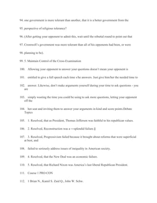 94. one government is more tolerant than another, that it is a better government from the
95. perspective of religious tolerance?
96. (After getting your opponent to admit this, wait until the rebuttal round to point out that
97. Cromwell’s government was more tolerant than all of his opponents had been, or were
98. planning to be).
99. 5. Maintain Control of the Cross-Examination
100. Allowing your opponent to answer your questions doesn’t mean your opponent is
101. entitled to give a full speech each time s/he answers. Just give him/her the needed time to
102. answer. Likewise, don’t make arguments yourself during your time to ask questions - you
are
103. simply wasting the time you could be using to ask more questions, letting your opponent
off the
104. hot seat and inviting them to answer your arguments in kind and score points.Debate
Topics
105. 1. Resolved, that as President, Thomas Jefferson was faithful to his republican values.
106. 2. Resolved, Reconstruction was a ―splendid failure.‖
107. 3. Resolved, Progressivism failed because it brought about reforms that were superficial
at best, and
108. failed to seriously address issues of inequality in American society.
109. 4. Resolved, that the New Deal was an economic failure.
110. 5. Resolved, that Richard Nixon was America’s last liberal Republican President.
111. Course 1 PRO CON
112. 1 Brian N., Kamil S. Zaid Q., John W. Schw.
 