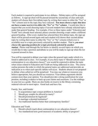 Each student is required to participate in two debates. Debate topics will be assigned
as follows. A sign-up sheet will be passed around the second day of class and each
student will choose their first debate topic by writing their name in either the ―Yes‖ or
―No‖ column next to the topic they have selected. You must choose a topic that does
not have a name next to it in either the “Yes” or “No” column. I would also like to
request that you avoid choosing topics if several students have already selected topics
under that general heading. For example, if two or three topics under ―Education and
Youth‖ have already been selected, please consider choosing a topic under a different
general heading. After every student has selected their first debate topic, the sign-up
sheet will be passed around again and each student will choose their second debate
topic by writing their name in either the ―Yes‖ or ―No‖ column (which ever is
available) next to a topic previously selected by another student. That is, you must
choose the opposing position for a topic previously selected by another
student. Please read through the list below to identify several topics on which you
would like to take a position and debate so you will be ready to sign-up when the list
is passed around in class.
You will be expected to debate your topic when the general topic under which it is
listed is addressed in class. For example, if you chose topic 6 ―Should schools teach
contraception in sex education classes?‖ you would be expected to debate the topic
when issues related to Education and Youth are being addressed in class. The course
outline presents the order in which the general topics are addressed and provides an
indication as to when each specific debate will occur. Students absent or not prepared
to debate when called on will be penalized. You may use whatever resources you
believe appropriate, but you should use resources. Your debate arguments should
contain more than your opinion. You should provide a strong justification for your
position, including evidence to back up your claims and assertions. Use the readings
in your text as a guide. There are also books on reserve in the library containing
material relevant to most topics. Good luck and have fun.
Family, Sex, and Gender
1. Is acquaintance rape a major problem in America?
2. Should gay couples be allowed to marry?
3. Should prostitution be legalized?
4. Is marriage a doomed institution?
5. Are traditional families better than contemporary families?
Education and Youth
6. Should schools teach about contraception in sex education classes?
7. Are standardized tests good measures of academic ability or progress?
 