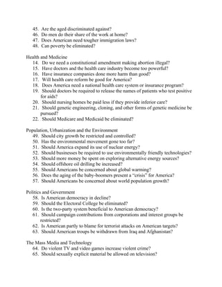 45. Are the aged discriminated against?
46. Do men do their share of the work at home?
47. Does American need tougher immigration laws?
48. Can poverty be eliminated?
Health and Medicine
14. Do we need a constitutional amendment making abortion illegal?
15. Have doctors and the health care industry become too powerful?
16. Have insurance companies done more harm than good?
17. Will health care reform be good for America?
18. Does America need a national health care system or insurance program?
19. Should doctors be required to release the names of patients who test positive
for aids?
20. Should nursing homes be paid less if they provide inferior care?
21. Should genetic engineering, cloning, and other forms of genetic medicine be
pursued?
22. Should Medicare and Medicaid be eliminated?
Population, Urbanization and the Environment
49. Should city growth be restricted and controlled?
50. Has the environmental movement gone too far?
51. Should America expand its use of nuclear energy?
52. Should businesses be required to use environmentally friendly technologies?
53. Should more money be spent on exploring alternative energy sources?
54. Should offshore oil drilling be increased?
55. Should Americans be concerned about global warming?
56. Does the aging of the baby-boomers present a ―crisis‖ for America?
57. Should Americans be concerned about world population growth?
Politics and Government
58. Is American democracy in decline?
59. Should the Electoral College be eliminated?
60. Is the two-party system beneficial to American democracy?
61. Should campaign contributions from corporations and interest groups be
restricted?
62. Is American partly to blame for terrorist attacks on American targets?
63. Should American troups be withdrawn from Iraq and Afghanistan?
The Mass Media and Technology
64. Do violent TV and video games increase violent crime?
65. Should sexually explicit material be allowed on television?
 