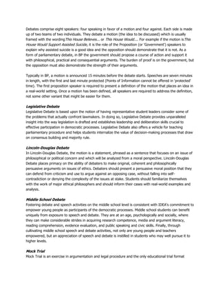 Debates comprise eight speakers: four speaking in favor of a motion and four against. Each side is made
up of two teams of two individuals. They debate a motion (the idea to be discussed) which is usually
framed with the wordingThis House Believes... or This House Would.... For example if the motion isThis
House Would Support Assisted Suicide, it is the role of the Proposition (or 'Government') speakers to
explain why assisted suicide is a good idea and the opposition should demonstrate that it is not. As a
form of parliamentary debate, in BP the government should propose a course of action and support it
with philosophical, practical and consequential arguments. The burden of proof is on the government, but
the opposition must also demonstrate the strength of their arguments.
Typically in BP, a motion is announced 15 minutes before the debate starts. Speeches are seven minutes
in length, with the first and last minute protected (Points of Information cannot be offered in 'protected'
time). The first proposition speaker is required to present a definition of the motion that places an idea in
a real-world setting. Once a motion has been defined, all speakers are required to address the definition,
not some other variant that might be easier for them.
Legislative Debate
Legislative Debate is based upon the notion of having representative student leaders consider some of
the problems that actually confront lawmakers. In doing so, Legislative Debate provides unparalleled
insight into the way legislation is drafted and establishes leadership and deliberation skills crucial to
effective participation in democratic processes. Legislative Debate also offers a vehicle for teaching
parliamentary procedure and helps students internalize the value of decision-making processes that draw
on consensus building and majority rule.
Lincoln-Douglas Debate
In Lincoln-Douglas Debate, the motion is a statement, phrased as a sentence that focuses on an issue of
philosophical or political concern and which will be analyzed from a moral perspective. Lincoln-Douglas
Debate places primacy on the ability of debaters to make original, coherent and philosophically
persuasive arguments on issues of ethics. Debaters should present a persuasive moral position that they
can defend from criticism and use to argue against an opposing case, without falling into self-
contradiction or denying the complexity of the issues at stake. Students should familiarize themselves
with the work of major ethical philosophers and should inform their cases with real-world examples and
analysis.
Middle School Debate
Fostering debate and speech activities on the middle school level is consistent with IDEA's commitment to
empower young people as participants of the democratic processes. Middle school students can benefit
uniquely from exposure to speech and debate. They are at an age, psychologically and socially, where
they can make considerable strides in acquiring research competence, media and argument literacy,
reading comprehension, evidence evaluation, and public speaking and civic skills. Finally, through
cultivating middle school speech and debate activities, not only are young people and teachers
empowered, but an appreciation of speech and debate is instilled in students who may well pursue it to
higher levels.
Mock Trial
Mock Trial is an exercise in argumentation and legal procedure and the only educational trial format
 
