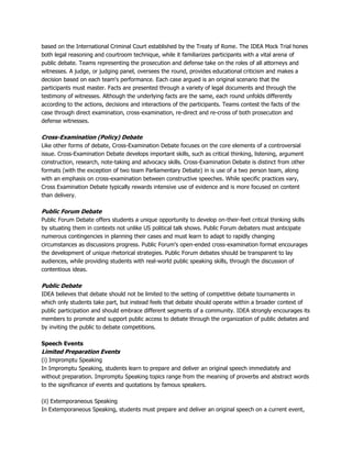 based on the International Criminal Court established by the Treaty of Rome. The IDEA Mock Trial hones
both legal reasoning and courtroom technique, while it familiarizes participants with a vital arena of
public debate. Teams representing the prosecution and defense take on the roles of all attorneys and
witnesses. A judge, or judging panel, oversees the round, provides educational criticism and makes a
decision based on each team's performance. Each case argued is an original scenario that the
participants must master. Facts are presented through a variety of legal documents and through the
testimony of witnesses. Although the underlying facts are the same, each round unfolds differently
according to the actions, decisions and interactions of the participants. Teams contest the facts of the
case through direct examination, cross-examination, re-direct and re-cross of both prosecution and
defense witnesses.
Cross-Examination (Policy) Debate
Like other forms of debate, Cross-Examination Debate focuses on the core elements of a controversial
issue. Cross-Examination Debate develops important skills, such as critical thinking, listening, argument
construction, research, note-taking and advocacy skills. Cross-Examination Debate is distinct from other
formats (with the exception of two team Parliamentary Debate) in is use of a two person team, along
with an emphasis on cross-examination between constructive speeches. While specific practices vary,
Cross Examination Debate typically rewards intensive use of evidence and is more focused on content
than delivery.
Public Forum Debate
Public Forum Debate offers students a unique opportunity to develop on-their-feet critical thinking skills
by situating them in contexts not unlike US political talk shows. Public Forum debaters must anticipate
numerous contingencies in planning their cases and must learn to adapt to rapidly changing
circumstances as discussions progress. Public Forum's open-ended cross-examination format encourages
the development of unique rhetorical strategies. Public Forum debates should be transparent to lay
audiences, while providing students with real-world public speaking skills, through the discussion of
contentious ideas.
Public Debate
IDEA believes that debate should not be limited to the setting of competitive debate tournaments in
which only students take part, but instead feels that debate should operate within a broader context of
public participation and should embrace different segments of a community. IDEA strongly encourages its
members to promote and support public access to debate through the organization of public debates and
by inviting the public to debate competitions.
Speech Events
Limited Preparation Events
(i) Impromptu Speaking
In Impromptu Speaking, students learn to prepare and deliver an original speech immediately and
without preparation. Impromptu Speaking topics range from the meaning of proverbs and abstract words
to the significance of events and quotations by famous speakers.
(ii) Extemporaneous Speaking
In Extemporaneous Speaking, students must prepare and deliver an original speech on a current event,
 