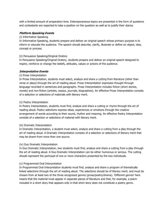 with a limited amount of preparation time. Extemporaneous topics are presented in the form of questions
and contestants are expected to take a position on the question as well as to justify their stance.
Platform Speaking Events
(i) Informative Speaking
In Informative Speaking, students prepare and deliver an original speech whose primary purpose is to
inform or educate the audience. The speech should describe, clarify, illustrate or define an object, idea,
concept or process.
(ii) Persuasive Speaking/Original Oratory
In Persuasive Speaking/Original Oratory, students prepare and deliver an original speech designed to
inspire, reinforce or change the beliefs, attitudes, values or actions of the audience.
Interpretative Events
(i) Prose Interpretation
In Prose Interpretation, students must select, analyze and share a cutting from literature (other than
verse or plays) through the art of reading aloud. Prose Interpretation expresses thought through
language recorded in sentences and paragraphs. Prose Interpretation includes fiction (short stories,
novels) and non-fiction (articles, essays, journals, biographies). An effective Prose Interpretation consists
of a selection or selections of materials with literary merit.
(ii) Poetry Interpretation
In Poetry Interpretation, students must find, analyze and share a cutting or rhyme through the art of
reading aloud. Poetry selections express ideas, experiences or emotions through the creative
arrangement of words according to their sound, rhythm and meaning. An effective Poetry Interpretation
consists of a selection or selections of material with literary merit.
(iii) Dramatic Interpretation
In Dramatic Interpretation, a student must select, analyze and share a cutting from a play through the
art of reading aloud. A Dramatic Interpretation consists of a selection or selections of literary merit that
may be drawn from more than one source.
(iv) Duo Dramatic Interpretation
In Duo Dramatic Interpretation, two students must find, analyze and share a cutting from a play through
the art of reading aloud. A Duo Dramatic Interpretation can be either humorous or serious. The cutting
should represent the portrayal of one or more characters presented by the two individuals.
(v) Programmed Oral Interpretation
In Programmed Oral Interpretation students must find, analyze and share a program of thematically
linked selections through the art of reading aloud. The selections should be of literary merit, and must be
chosen from at least two of the three recognized genres (prose/poetry/drama). 'Different genres' here
means that the material must appear in separate pieces of literature and that, for example, a poem
included in a short story that appears only in that short story does not constitute a poetry genre.
 