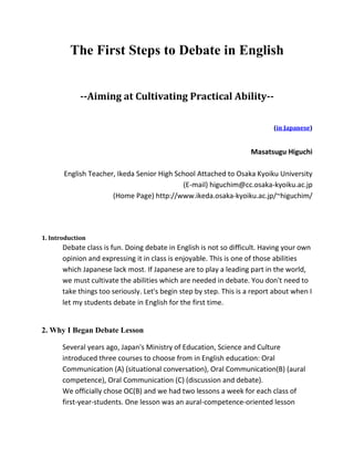 The First Steps to Debate in English
--Aiming at Cultivating Practical Ability--
(in Japanese)
Masatsugu Higuchi
English Teacher, Ikeda Senior High School Attached to Osaka Kyoiku University
(E-mail) higuchim@cc.osaka-kyoiku.ac.jp
(Home Page) http://www.ikeda.osaka-kyoiku.ac.jp/~higuchim/
1. Introduction
Debate class is fun. Doing debate in English is not so difficult. Having your own
opinion and expressing it in class is enjoyable. This is one of those abilities
which Japanese lack most. If Japanese are to play a leading part in the world,
we must cultivate the abilities which are needed in debate. You don't need to
take things too seriously. Let's begin step by step. This is a report about when I
let my students debate in English for the first time.
2. Why I Began Debate Lesson
Several years ago, Japan's Ministry of Education, Science and Culture
introduced three courses to choose from in English education: Oral
Communication (A) (situational conversation), Oral Communication(B) (aural
competence), Oral Communication (C) (discussion and debate).
We officially chose OC(B) and we had two lessons a week for each class of
first-year-students. One lesson was an aural-competence-oriented lesson
 