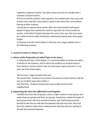 taught by a Japanese teacher. The other lesson was the one I taught with a
Canadian assistant-teacher.
At first we had the students make speeches, four students per class, but some
of them only read their manuscript or spoke to the wall of the room without
looking at other students.
I would like to improve these results. After the Great Hanshin Earthquake
people of Japan have realized the need to cope with the critical conditions
quickly. In the field of English education the same is the case. We must teach
the students how to make themselves understood properly when they speak
English.
To develop such skill I think debate is effective, thus I began debate class in
the following semester.
3. Actual Procedure in Debate Class
a. Choice of the Proposition (I called Topic in the class.)
In choosing the topic of the debate, it is recommendable to choose one which
is familiar to the students, and on which the students are divided evenly in
their opinions. And we need to take care that easier topics come first. In my
class, we chose these topics.
The first time : Dogs are better than cats.
The second time : Students of our school should wear school uniforms. (By the
way our students wear plain clothes.)
The third time : Students should have to go to high school in their
neighborhood.
b. Separating the class into Affirmative and Negative
I divided each class into six groups, seven or eight students in each group, and
made three pro groups and three con groups. Sometimes I asked the leader of
each group which side they wanted to choose, and I had the group which
wanted to take the pro side take the opposite side and vice versa. We must
have the students realize that in debate which side they take has nothing to
do with their personal opinions.
 