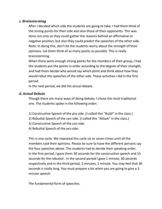c. Brainstorming
After I decided which side the students are going to take, I had them think of
the strong points for their side and also those of their opponents. This was
done not only so they could gather the reasons behind an affirmative or
negative position, but also they could predict the speeches of the other side.
Note: In doing this, don't let the students worry about the strength of their
opinions. Let them think of as many points as possible. This is really
brainstorming.
When there were enough strong points for the members of their group, I had
the students put the points in order according to the degree of their strength,
and had them decide who would say which point and think about how they
would rebut the speeches of the other side. These activities I did in the first
period.
In the next period, we did the actual debate.
d. Actual Debate
Though there are many ways of doing debate, I chose the most traditional
one. The students spoke in the following order;
1) Constructive Speech of the pro side. (I called this "Build" in the class.)
2) Rebuttal Speech of the con side. (I called this "Attack" in the class.)
3) Constructive Speech of the con side.
4) Rebuttal Speech of the pro side.
This is one cycle. We repeated this cycle six or seven times until all the
members said their opinions. Please be sure to have the different persons say
the four speeches above. The students had to decide their speaking order.
In the first period, I gave them 30 seconds for the constructive speech and 15
seconds for the rebuttal . In the second period I gave 1 minute, 30 seconds
respectively and in the third period, 2 minutes, 1 minute. You may feel that 30
seconds is really long. You must prepare a lot when you are going to give a 2-
minute speech.
The fundamental form of speeches.
 