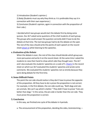 1) Introduction (Student's opinion.)
2) Body (Students must say why they think so. It is preferable they say it in
connection with their own experience.)
3) Conclusion (Student's opinion, again in connection with the proposition of
their side.)
I decided which two groups would start the debate first by doing some
quizzes. Our ALT asked some questions of the chief students of each group.
The groups who could answer the question correctly didn't have to do the
debate at that time. The last two groups had to do the debate on the spot.
The rest of the class should write the points of each speech on the record
sheet (chart 1) while listening to the speeches.
e. Evaluation of the Debate
When the debate is over, the rest of the class should decide which group was
more persuasive and write it on the record sheet. At the same time I asked the
students to raise their hand to show which side they thought won. The ALT
and I also evaluate the students' speeches on a scale of 5. Chart 2 is the record
sheet on which our ALT evaluated the students' speeches and wrote some
comments. We evaluated the students' speeches not so strictly because they
were doing debate for the first time.
4. Some Difficult Points
The point the con side should realize is they don't have to prove the opposite
of the proposition. All they have to do is prove the proposition is not correct.
For example, in the first debate, the con side could say, "Both dogs and cats
are animals. We can't say which is better." They didn't have to prove "Cats are
better than dogs." In this sense, the pro side is harder than the con side. They
must prove the proposition is correct.
5. Conclusion
In this way, we finished one cycle of the debate in 4 periods.
a. The announcement of the proposition, deciding the sides, brainstorming ---
 