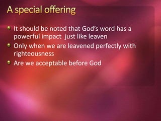 It should be noted that God’s word has a
powerful impact just like leaven
Only when we are leavened perfectly with
righteousness
Are we acceptable before God
 