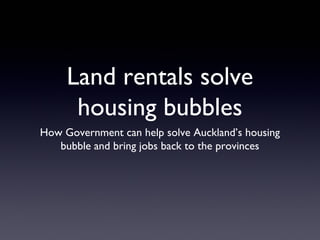 Land rentals solve
housing bubbles
How Government can help solve Auckland’s housing
bubble and bring jobs back to the provinces
 