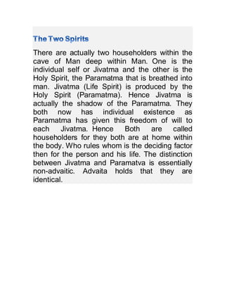 There are actually two householders within the
cave of Man deep within Man. One is the
individual self or Jivatma and the other is the
Holy Spirit, the Paramatma that is breathed into
man. Jivatma (Life Spirit) is produced by the
Holy Spirit (Paramatma). Hence Jivatma is
actually the shadow of the Paramatma. They
both now has individual existence as
Paramatma has given this freedom of will to
each Jivatma. Hence Both are called
householders for they both are at home within
the body. Who rules whom is the deciding factor
then for the person and his life. The distinction
between Jivatma and Paramatva is essentially
non-advaitic. Advaita holds that they are
identical.
 