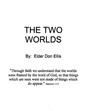 THE TWO 

          WORLDS 

           By: Elder Don Ellis


 "Through faith we understand that the worlds
were framed by the word of God, so that things
which are seen were not made ofthings which
            do appear. " Hebrews 11:3
 