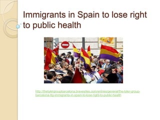 Immigrants in Spain to lose right
to public health




   http://thetylergroupbarcelona.bravesites.com/entries/general/the-tyler-group-
   barcelona-ttg-immigrants-in-spain-to-lose-right-to-public-health
 