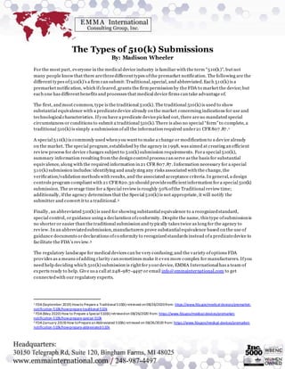 The Types of 510(k) Submissions
By: Madison Wheeler
For the most part, everyone in the medical device industry is familiar with the term “510(k)”, but not
many people know that there arethreedifferent types ofthe premarket notification. The following are the
different types of510(k)’s a firm can submit:Traditional,special, and abbreviated.Each 510(k) is a
premarket notification, which ifcleared,grants the firm permission by the FDA to market the device;but
each one has different benefits and processes that medical device firms can take advantage of.
The first, and most common, type is the traditional 510(k). The traditional 510(k) is used to show
substantial equivalence with a predicatedevice already on the market concerning indications for use and
technological characteristics. Ifyou have a predicate devicepicked out, there areno mandated special
circumstances or conditions to submit a traditional 510(k).There is also no special “form”to complete, a
traditional 510(k) is simply a submission of all the information required under21 CFR807 .87.1
A special 510(k) is commonly used when you want to make a change or modification to a device already
on the market. The special program,established by the agency in 1998, was aimed at creating an efficient
review process for device changes subject to 510(k) submission requirements. Fora special 510(k),
summary information resulting from the design control process can serve as the basis for substantial
equivalence, along with the required information in 21 CFR 807.87. Information necessary for a special
510(k) submission includes:identifying and analyzing any risks associated with the change, the
verification/validation methods with results, and the associated acceptance criteria.In general, a design
controls program compliant with 21 CFR820.30 should providesufficientinformation for a special 510(k)
submission. The average time for a Special review is roughly 50%ofthe Traditional review time;
additionally, ifthe agency determines that the Special 510(k) is not appropriate, it will notify the
submitter and convert it to a traditional.2
Finally, an abbreviated 510(k) is used for showing substantial equivalence to a recognizedstandard,
special control, orguidance using a declaration ofconformity. Despite the name, this type ofsubmissionis
no shorter or easier than the traditional submission and typically takes twice as long for the agency to
review. In an abbreviatedsubmission,manufacturers prove substantial equivalence based on the use of
guidance documents ordeclarations ofconformity to recognized standards instead ofa predicatedevice to
facilitate the FDA’s review.3
The regulatory landscape for medical devices can be very confusing;and the variety ofoptions FDA
provides as a means ofadding clarity can sometimes make it even more complex for manufacturers. Ifyou
need help deciding which 510(k) submission is right for yourdevice, EMMA International has a team of
experts ready to help. Give us a call at 248-987-4497 or email info@emmainternational.com to get
connectedwith our regulatory experts.
1 FDA(September 2019) Howto Preparea Traditional510(k) retrieved on08/26/2020from: https://www.fda.gov/medical-devices/premarket-
notification-510k/how-prepare-traditional-510k
2 FDA(May 2020) How to Prepare a Special510(k) retrievedon 08/26/2020 from: https://www.fda.gov/medical-devices/premarket-
notification-510k/how-prepare-special-510k
3 FDA(January 2019) How toPrepareanAbbreviated 510(k) retrieved on 08/26/2020 from: https://www.fda.gov/medical-devices/premarket-
notification-510k/how-prepare-abbreviated-510k
 