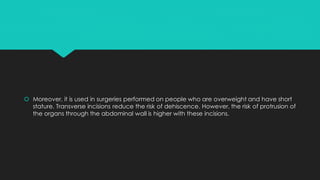  Moreover, it is used in surgeries performed on people who are overweight and have short
stature. Transverse incisions reduce the risk of dehiscence. However, the risk of protrusion of
the organs through the abdominal wall is higher with these incisions.
 