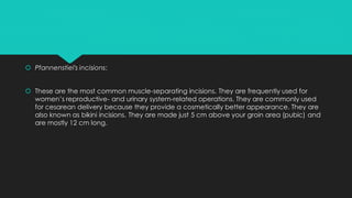  Pfannenstiel's incisions:
 These are the most common muscle-separating incisions. They are frequently used for
women’s reproductive- and urinary system-related operations. They are commonly used
for cesarean delivery because they provide a cosmetically better appearance. They are
also known as bikini incisions. They are made just 5 cm above your groin area (pubic) and
are mostly 12 cm long.
 