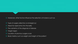  Moreover, other factors influence the selection of incisions such as:
 Type of surgery (elective or emergency)
 Need for rapid entry into the belly
 The certainty of the diagnosis of disease
 Target organ
 Location of previous surgery scars
 Body habitus such as weight and height of the patient
 