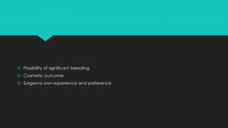  Possibility of significant bleeding
 Cosmetic outcome
 Surgeons own experience and preference
 